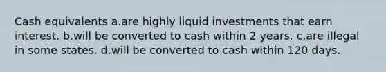 Cash equivalents a.are highly liquid investments that earn interest. b.will be converted to cash within 2 years. c.are illegal in some states. d.will be converted to cash within 120 days.