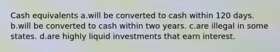 Cash equivalents a.will be converted to cash within 120 days. b.will be converted to cash within two years. c.are illegal in some states. d.are highly liquid investments that earn interest.