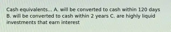 Cash equivalents... A. will be converted to cash within 120 days B. will be converted to cash within 2 years C. are highly liquid investments that earn interest