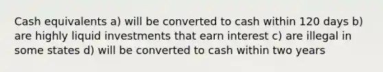 Cash equivalents a) will be converted to cash within 120 days b) are highly liquid investments that earn interest c) are illegal in some states d) will be converted to cash within two years