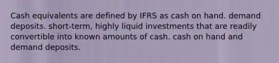 Cash equivalents are defined by IFRS as cash on hand. demand deposits. short-term, highly liquid investments that are readily convertible into known amounts of cash. cash on hand and demand deposits.