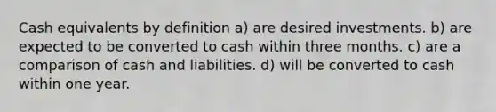 Cash equivalents by definition a) are desired investments. b) are expected to be converted to cash within three months. c) are a comparison of cash and liabilities. d) will be converted to cash within one year.