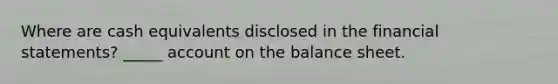 Where are cash equivalents disclosed in the financial statements? _____ account on the balance sheet.