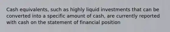 Cash equivalents, such as highly liquid investments that can be converted into a specific amount of cash, are currently reported with cash on the statement of financial position