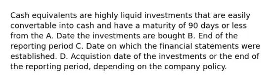 Cash equivalents are highly liquid investments that are easily convertable into cash and have a maturity of 90 days or less from the A. Date the investments are bought B. End of the reporting period C. Date on which the financial statements were established. D. Acquistion date of the investments or the end of the reporting period, depending on the company policy.