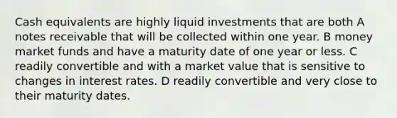 Cash equivalents are highly liquid investments that are both A notes receivable that will be collected within one year. B money market funds and have a maturity date of one year or less. C readily convertible and with a market value that is sensitive to changes in interest rates. D readily convertible and very close to their maturity dates.