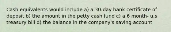 Cash equivalents would include a) a 30-day bank certificate of deposit b) the amount in the petty cash fund c) a 6 month- u.s treasury bill d) the balance in the company's saving account