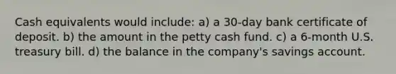 Cash equivalents would include: a) a 30-day bank certificate of deposit. b) the amount in the petty cash fund. c) a 6-month U.S. treasury bill. d) the balance in the company's savings account.