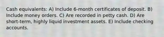 Cash equivalents: A) Include 6-month certificates of deposit. B) Include money orders. C) Are recorded in petty cash. D) Are short-term, highly liquid investment assets. E) Include checking accounts.