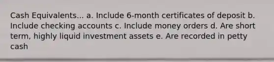 Cash Equivalents... a. Include 6-month certificates of deposit b. Include checking accounts c. Include money orders d. Are short term, highly liquid investment assets e. Are recorded in petty cash