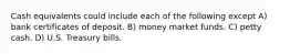 Cash equivalents could include each of the following except A) bank certificates of deposit. B) money market funds. C) petty cash. D) U.S. Treasury bills.