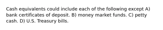 Cash equivalents could include each of the following except A) bank certificates of deposit. B) money market funds. C) petty cash. D) U.S. Treasury bills.