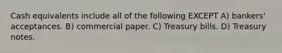 Cash equivalents include all of the following EXCEPT A) bankers' acceptances. B) commercial paper. C) Treasury bills. D) Treasury notes.