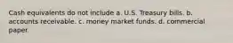 Cash equivalents do not include a. U.S. Treasury bills. b. accounts receivable. c. money market funds. d. commercial paper.