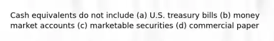 Cash equivalents do not include (a) U.S. treasury bills (b) money market accounts (c) marketable securities (d) commercial paper