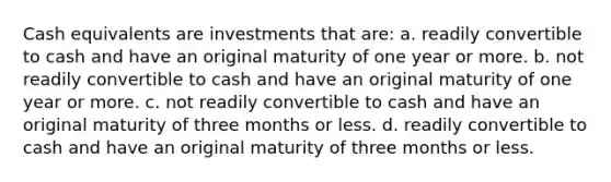 Cash equivalents are investments that are: a. readily convertible to cash and have an original maturity of one year or more. b. not readily convertible to cash and have an original maturity of one year or more. c. not readily convertible to cash and have an original maturity of three months or less. d. readily convertible to cash and have an original maturity of three months or less.