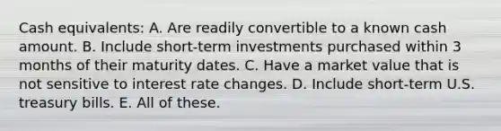 Cash equivalents: A. Are readily convertible to a known cash amount. B. Include short-term investments purchased within 3 months of their maturity dates. C. Have a market value that is not sensitive to interest rate changes. D. Include short-term U.S. treasury bills. E. All of these.