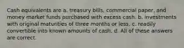 Cash equivalents are a. treasury bills, commercial paper, and money market funds purchased with excess cash. b. investments with original maturities of three months or less. c. readily convertible into known amounts of cash. d. All of these answers are correct.