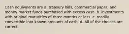 Cash equivalents are a. treasury bills, commercial paper, and money market funds purchased with excess cash. b. investments with original maturities of three months or less. c. readily convertible into known amounts of cash. d. All of the choices are correct.