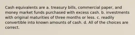 Cash equivalents are a. treasury bills, commercial paper, and money market funds purchased with excess cash. b. investments with original maturities of three months or less. c. readily convertible into known amounts of cash. d. All of the choices are correct.