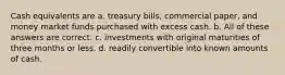 Cash equivalents are a. treasury bills, commercial paper, and money market funds purchased with excess cash. b. All of these answers are correct. c. investments with original maturities of three months or less. d. readily convertible into known amounts of cash.