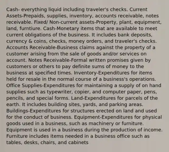 Cash- everything liquid including traveler's checks. Current Assets-Prepaids, supplies, inventory, accounts receivable, notes receivable. Fixed/ Non-current assets-Property, plant, equipment, land, furntiure. Cash-Monetary items that are available to meet current obligations of the business. It includes bank deposits, currency & coins, checks, money orders, and traveler's checks. Accounts Receivable-Business claims against the property of a customer arising from the sale of goods and/or services on account. Notes Receivable-Formal written promises given by customers or others to pay definite sums of money to the business at specified times. Inventory-Expenditures for items held for resale in the normal course of a business's operations. Office Supplies-Expenditures for maintaining a supply of on hand supplies such as typewriter, copier, and computer paper, pens, pencils, and special forms. Land-Expenditures for parcels of the earth. It includes building sites, yards, and parking areas. Buildings-Expenditures for structures erected on land and used for the conduct of business. Equipment-Expenditures for physical goods used in a business, such as machinery or furniture. Equipment is used in a business during the production of income. Furniture includes items needed in a business office such as tables, desks, chairs, and cabinets