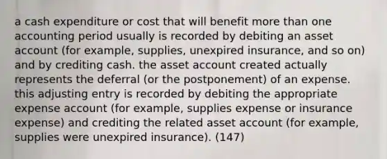 a cash expenditure or cost that will benefit more than one accounting period usually is recorded by debiting an asset account (for example, supplies, unexpired insurance, and so on) and by crediting cash. the asset account created actually represents the deferral (or the postponement) of an expense. this adjusting entry is recorded by debiting the appropriate expense account (for example, supplies expense or insurance expense) and crediting the related asset account (for example, supplies were unexpired insurance). (147)