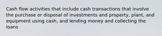 Cash flow activities that include cash transactions that involve the purchase or disposal of investments and property, plant, and equipment using cash, and lending money and collecting the loans