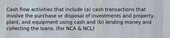 Cash flow activities that include (a) cash transactions that involve the purchase or disposal of investments and property, plant, and equipment using cash and (b) lending money and collecting the loans. (for NCA & NCL)