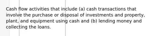 Cash flow activities that include (a) cash transactions that involve the purchase or disposal of investments and property, plant, and equipment using cash and (b) lending money and collecting the loans.