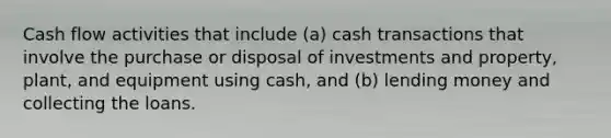 Cash flow activities that include (a) cash transactions that involve the purchase or disposal of investments and property, plant, and equipment using cash, and (b) lending money and collecting the loans.