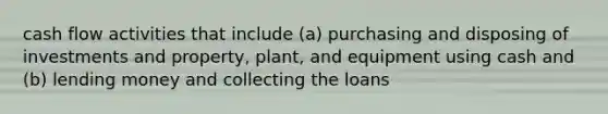 cash flow activities that include (a) purchasing and disposing of investments and property, plant, and equipment using cash and (b) lending money and collecting the loans