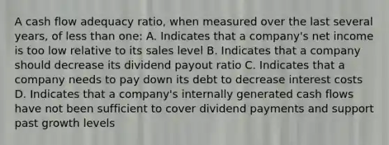 A cash flow adequacy ratio, when measured over the last several years, of less than one: A. Indicates that a company's net income is too low relative to its sales level B. Indicates that a company should decrease its dividend payout ratio C. Indicates that a company needs to pay down its debt to decrease interest costs D. Indicates that a company's internally generated cash flows have not been sufficient to cover dividend payments and support past growth levels