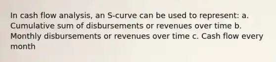 In cash flow analysis, an S-curve can be used to represent: a. Cumulative sum of disbursements or revenues over time b. Monthly disbursements or revenues over time c. Cash flow every month