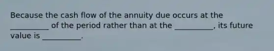 Because the cash flow of the annuity due occurs at the __________ of the period rather than at the __________, its future value is __________.