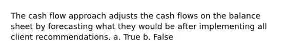 The cash flow approach adjusts the cash flows on the balance sheet by forecasting what they would be after implementing all client recommendations. a. True b. False