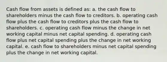 Cash flow from assets is defined as: a. the cash flow to shareholders minus the cash flow to creditors. b. operating cash flow plus the cash flow to creditors plus the cash flow to shareholders. c. operating cash flow minus the change in net working capital minus net capital spending. d. operating cash flow plus net capital spending plus the change in net working capital. e. cash flow to shareholders minus net capital spending plus the change in net working capital.