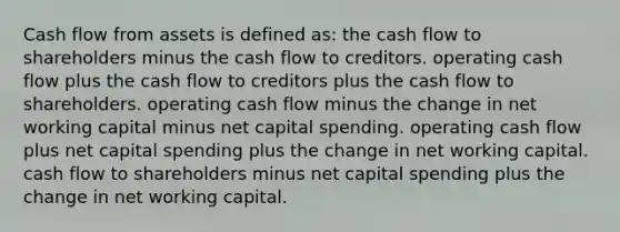 Cash flow from assets is defined as: the cash flow to shareholders minus the cash flow to creditors. operating cash flow plus the cash flow to creditors plus the cash flow to shareholders. operating cash flow minus the change in net working capital minus net capital spending. operating cash flow plus net capital spending plus the change in net working capital. cash flow to shareholders minus net capital spending plus the change in net working capital.