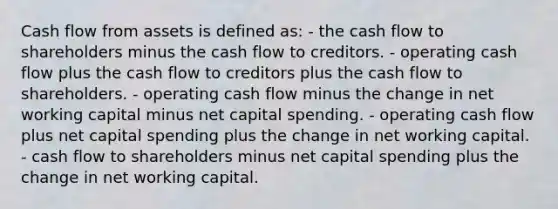 Cash flow from assets is defined as: - the cash flow to shareholders minus the cash flow to creditors. - operating cash flow plus the cash flow to creditors plus the cash flow to shareholders. - operating cash flow minus the change in net working capital minus net capital spending. - operating cash flow plus net capital spending plus the change in net working capital. - cash flow to shareholders minus net capital spending plus the change in net working capital.