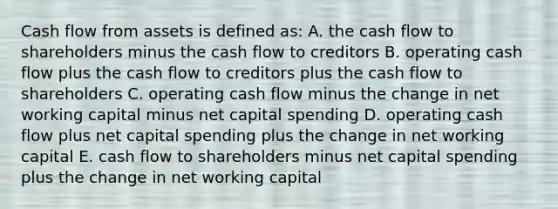 Cash flow from assets is defined as: A. the cash flow to shareholders minus the cash flow to creditors B. operating cash flow plus the cash flow to creditors plus the cash flow to shareholders C. operating cash flow minus the change in net working capital minus net capital spending D. operating cash flow plus net capital spending plus the change in net working capital E. cash flow to shareholders minus net capital spending plus the change in net working capital