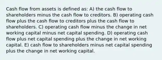 Cash flow from assets is defined as: A) the cash flow to shareholders minus the cash flow to creditors. B) operating cash flow plus the cash flow to creditors plus the cash flow to shareholders. C) operating cash flow minus the change in net working capital minus net capital spending. D) operating cash flow plus net capital spending plus the change in net working capital. E) cash flow to shareholders minus net capital spending plus the change in net working capital.