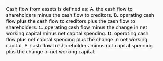 Cash flow from assets is defined as: A. the cash flow to shareholders minus the cash flow to creditors. B. operating cash flow plus the cash flow to creditors plus the cash flow to shareholders. C. operating cash flow minus the change in net working capital minus net capital spending. D. operating cash flow plus net capital spending plus the change in net working capital. E. cash flow to shareholders minus net capital spending plus the change in net working capital.