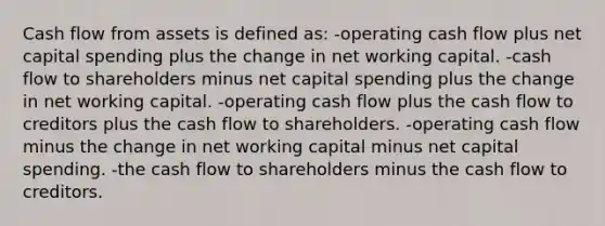 Cash flow from assets is defined as: -operating cash flow plus net capital spending plus the change in net working capital. -cash flow to shareholders minus net capital spending plus the change in net working capital. -operating cash flow plus the cash flow to creditors plus the cash flow to shareholders. -operating cash flow minus the change in net working capital minus net capital spending. -the cash flow to shareholders minus the cash flow to creditors.