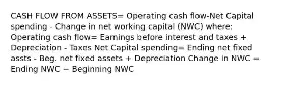 CASH FLOW FROM ASSETS= Operating cash flow-Net Capital spending - Change in net working capital (NWC) where: Operating cash flow= Earnings before interest and taxes + Depreciation - Taxes Net Capital spending= Ending net fixed assts - Beg. net fixed assets + Depreciation Change in NWC = Ending NWC − Beginning NWC