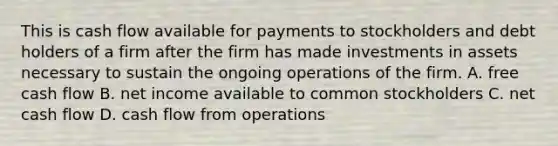 This is cash flow available for payments to stockholders and debt holders of a firm after the firm has made investments in assets necessary to sustain the ongoing operations of the firm. A. free cash flow B. net income available to common stockholders C. net cash flow D. cash flow from operations