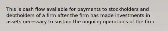 This is cash flow available for payments to stockholders and debtholders of a firm after the firm has made investments in assets necessary to sustain the ongoing operations of the firm