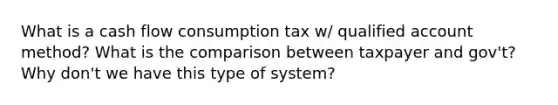 What is a cash flow consumption tax w/ qualified account method? What is the comparison between taxpayer and gov't? Why don't we have this type of system?