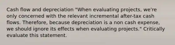 Cash flow and depreciation "When evaluating projects, we're only concerned with the relevant incremental after-tax cash flows. Therefore, because depreciation is a non cash expense, we should ignore its effects when evaluating projects." Critically evaluate this statement.