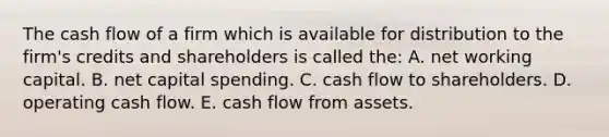 The cash flow of a firm which is available for distribution to the firm's credits and shareholders is called the: A. net working capital. B. net capital spending. C. cash flow to shareholders. D. operating cash flow. E. cash flow from assets.