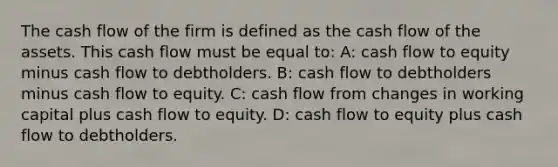 The cash flow of the firm is defined as the cash flow of the assets. This cash flow must be equal to: A: cash flow to equity minus cash flow to debtholders. B: cash flow to debtholders minus cash flow to equity. C: cash flow from changes in working capital plus cash flow to equity. D: cash flow to equity plus cash flow to debtholders.